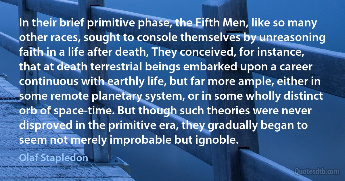 In their brief primitive phase, the Fifth Men, like so many other races, sought to console themselves by unreasoning faith in a life after death, They conceived, for instance, that at death terrestrial beings embarked upon a career continuous with earthly life, but far more ample, either in some remote planetary system, or in some wholly distinct orb of space-time. But though such theories were never disproved in the primitive era, they gradually began to seem not merely improbable but ignoble. (Olaf Stapledon)