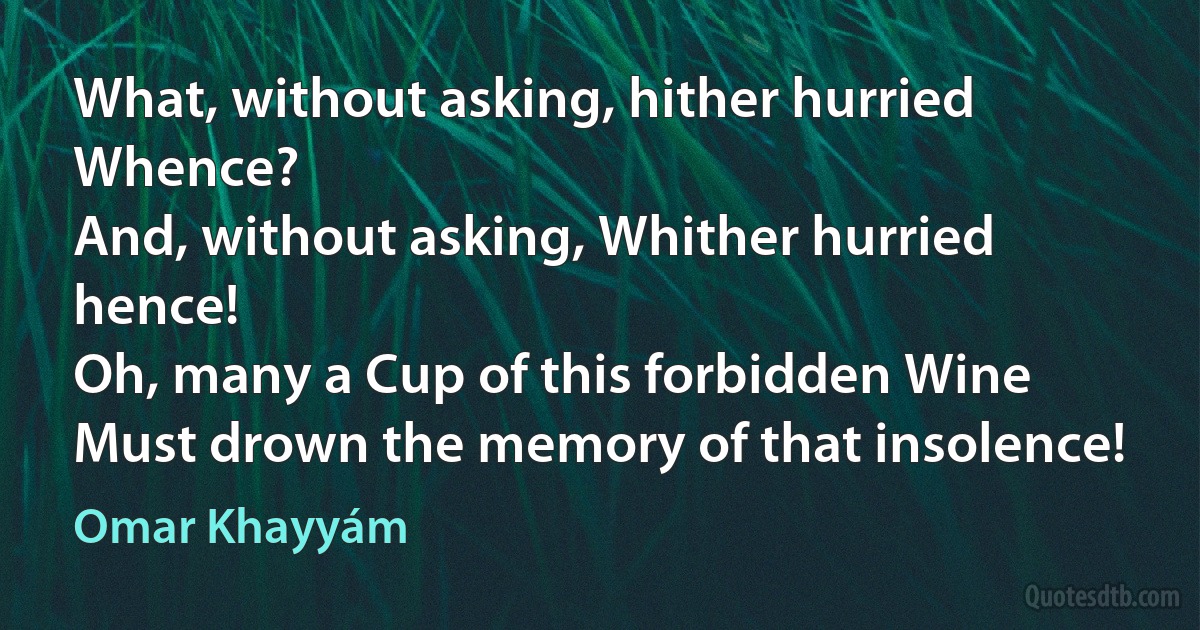 What, without asking, hither hurried Whence?
And, without asking, Whither hurried hence!
Oh, many a Cup of this forbidden Wine
Must drown the memory of that insolence! (Omar Khayyám)