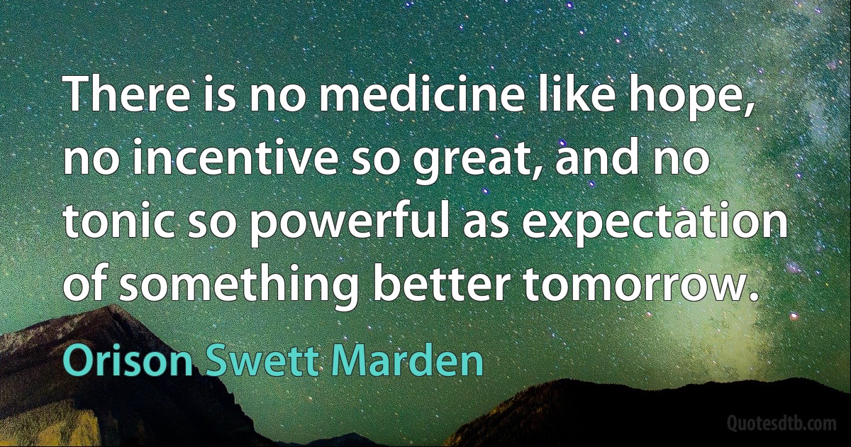 There is no medicine like hope, no incentive so great, and no tonic so powerful as expectation of something better tomorrow. (Orison Swett Marden)