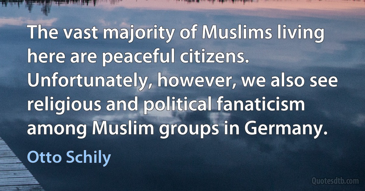 The vast majority of Muslims living here are peaceful citizens. Unfortunately, however, we also see religious and political fanaticism among Muslim groups in Germany. (Otto Schily)