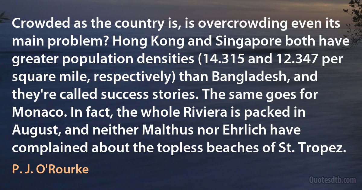 Crowded as the country is, is overcrowding even its main problem? Hong Kong and Singapore both have greater population densities (14.315 and 12.347 per square mile, respectively) than Bangladesh, and they're called success stories. The same goes for Monaco. In fact, the whole Riviera is packed in August, and neither Malthus nor Ehrlich have complained about the topless beaches of St. Tropez. (P. J. O'Rourke)