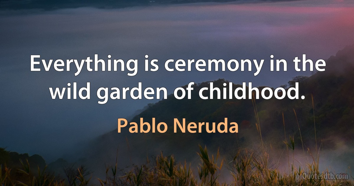 Everything is ceremony in the wild garden of childhood. (Pablo Neruda)