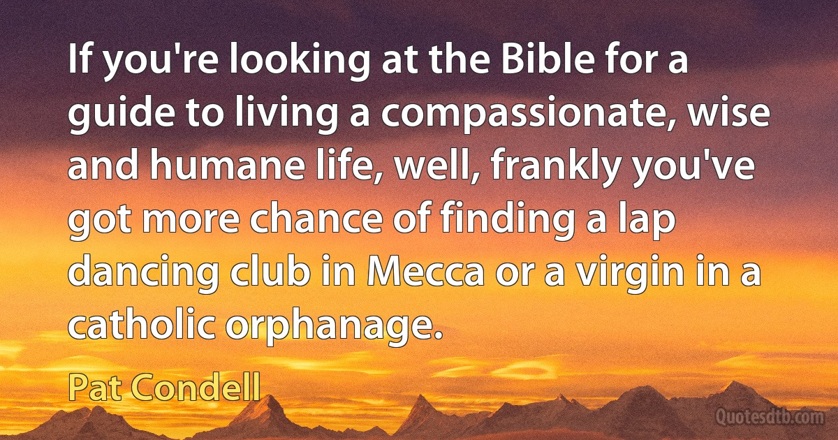 If you're looking at the Bible for a guide to living a compassionate, wise and humane life, well, frankly you've got more chance of finding a lap dancing club in Mecca or a virgin in a catholic orphanage. (Pat Condell)