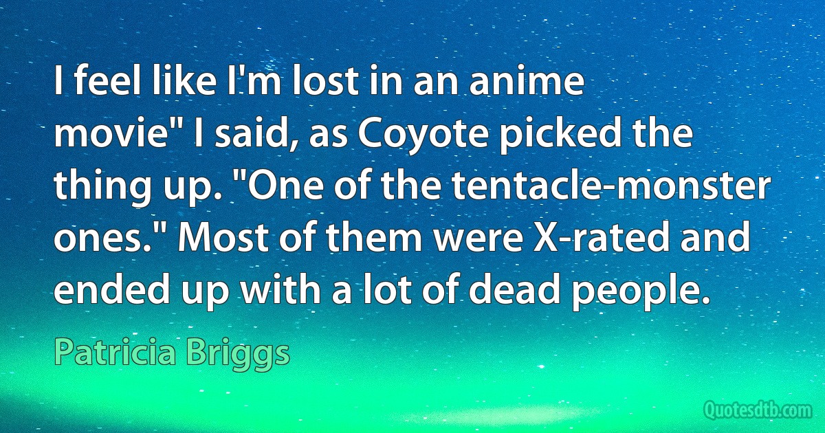 I feel like I'm lost in an anime movie" I said, as Coyote picked the thing up. "One of the tentacle-monster ones." Most of them were X-rated and ended up with a lot of dead people. (Patricia Briggs)