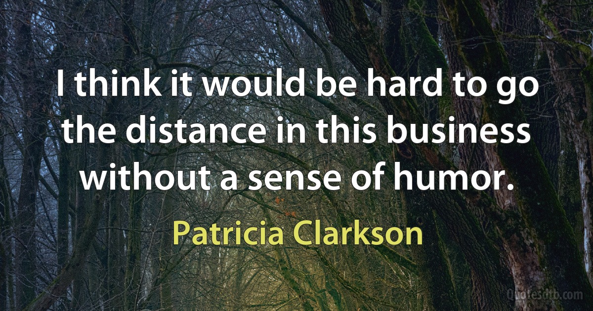 I think it would be hard to go the distance in this business without a sense of humor. (Patricia Clarkson)