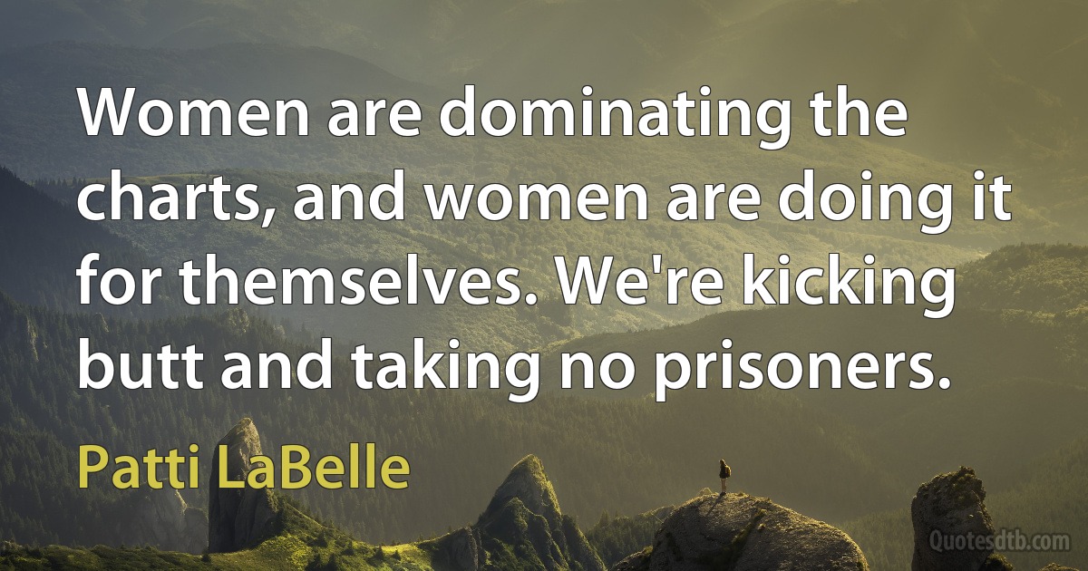 Women are dominating the charts, and women are doing it for themselves. We're kicking butt and taking no prisoners. (Patti LaBelle)