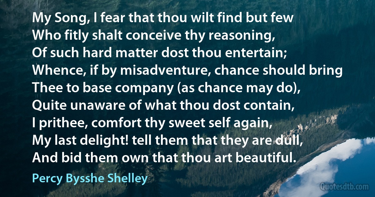 My Song, I fear that thou wilt find but few
Who fitly shalt conceive thy reasoning,
Of such hard matter dost thou entertain;
Whence, if by misadventure, chance should bring
Thee to base company (as chance may do),
Quite unaware of what thou dost contain,
I prithee, comfort thy sweet self again,
My last delight! tell them that they are dull,
And bid them own that thou art beautiful. (Percy Bysshe Shelley)