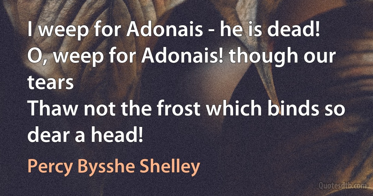 I weep for Adonais - he is dead!
O, weep for Adonais! though our tears
Thaw not the frost which binds so dear a head! (Percy Bysshe Shelley)