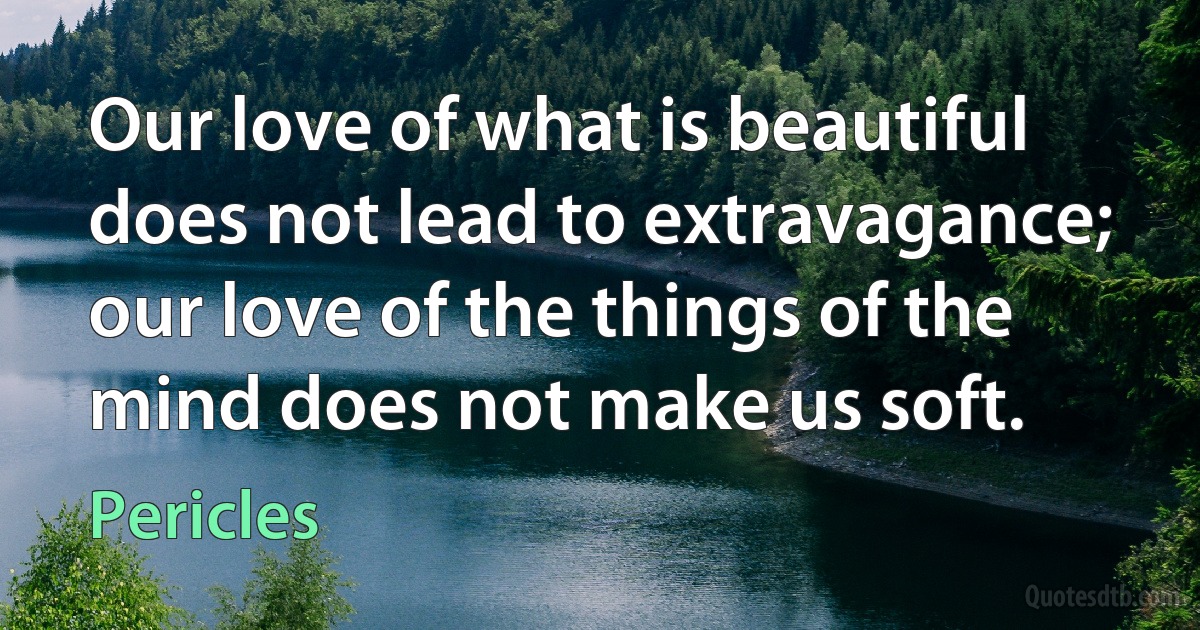 Our love of what is beautiful does not lead to extravagance; our love of the things of the mind does not make us soft. (Pericles)