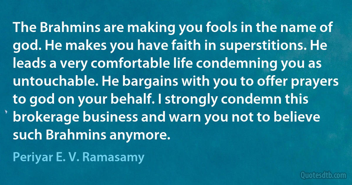 The Brahmins are making you fools in the name of god. He makes you have faith in superstitions. He leads a very comfortable life condemning you as untouchable. He bargains with you to offer prayers to god on your behalf. I strongly condemn this brokerage business and warn you not to believe such Brahmins anymore. (Periyar E. V. Ramasamy)