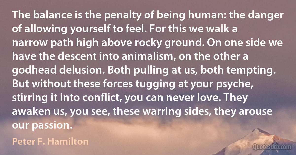 The balance is the penalty of being human: the danger of allowing yourself to feel. For this we walk a narrow path high above rocky ground. On one side we have the descent into animalism, on the other a godhead delusion. Both pulling at us, both tempting. But without these forces tugging at your psyche, stirring it into conflict, you can never love. They awaken us, you see, these warring sides, they arouse our passion. (Peter F. Hamilton)