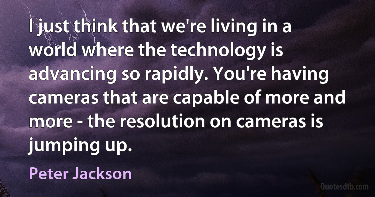 I just think that we're living in a world where the technology is advancing so rapidly. You're having cameras that are capable of more and more - the resolution on cameras is jumping up. (Peter Jackson)