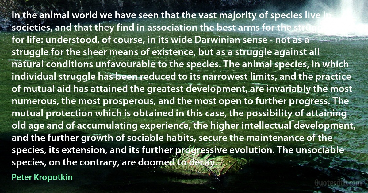 In the animal world we have seen that the vast majority of species live in societies, and that they find in association the best arms for the struggle for life: understood, of course, in its wide Darwinian sense - not as a struggle for the sheer means of existence, but as a struggle against all natural conditions unfavourable to the species. The animal species, in which individual struggle has been reduced to its narrowest limits, and the practice of mutual aid has attained the greatest development, are invariably the most numerous, the most prosperous, and the most open to further progress. The mutual protection which is obtained in this case, the possibility of attaining old age and of accumulating experience, the higher intellectual development, and the further growth of sociable habits, secure the maintenance of the species, its extension, and its further progressive evolution. The unsociable species, on the contrary, are doomed to decay. (Peter Kropotkin)