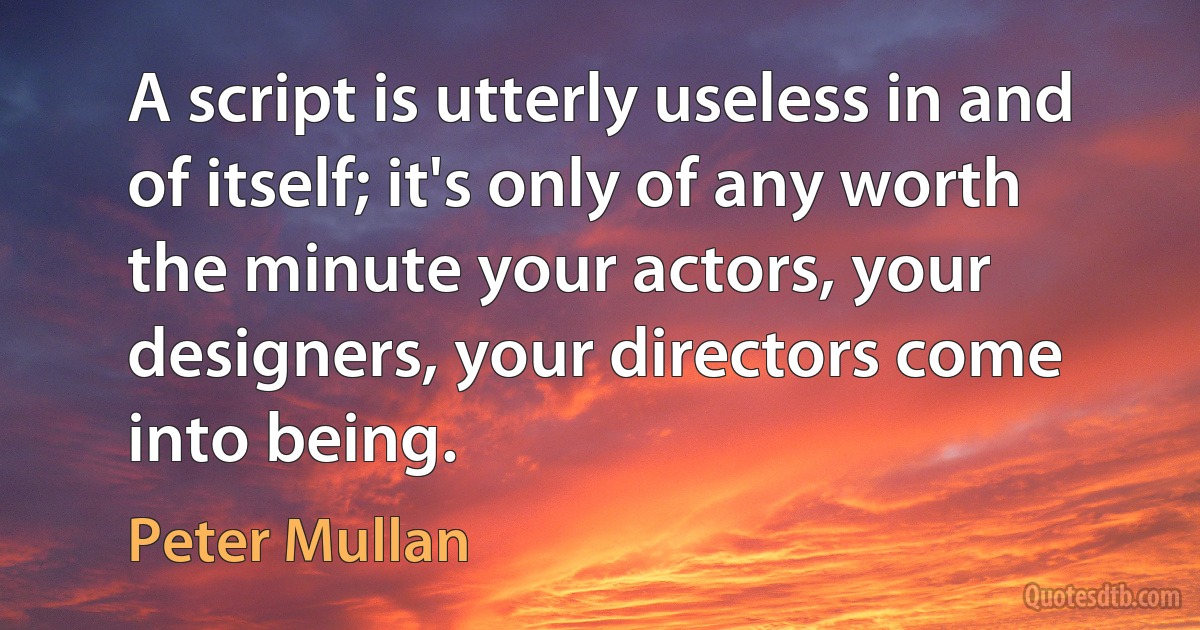 A script is utterly useless in and of itself; it's only of any worth the minute your actors, your designers, your directors come into being. (Peter Mullan)