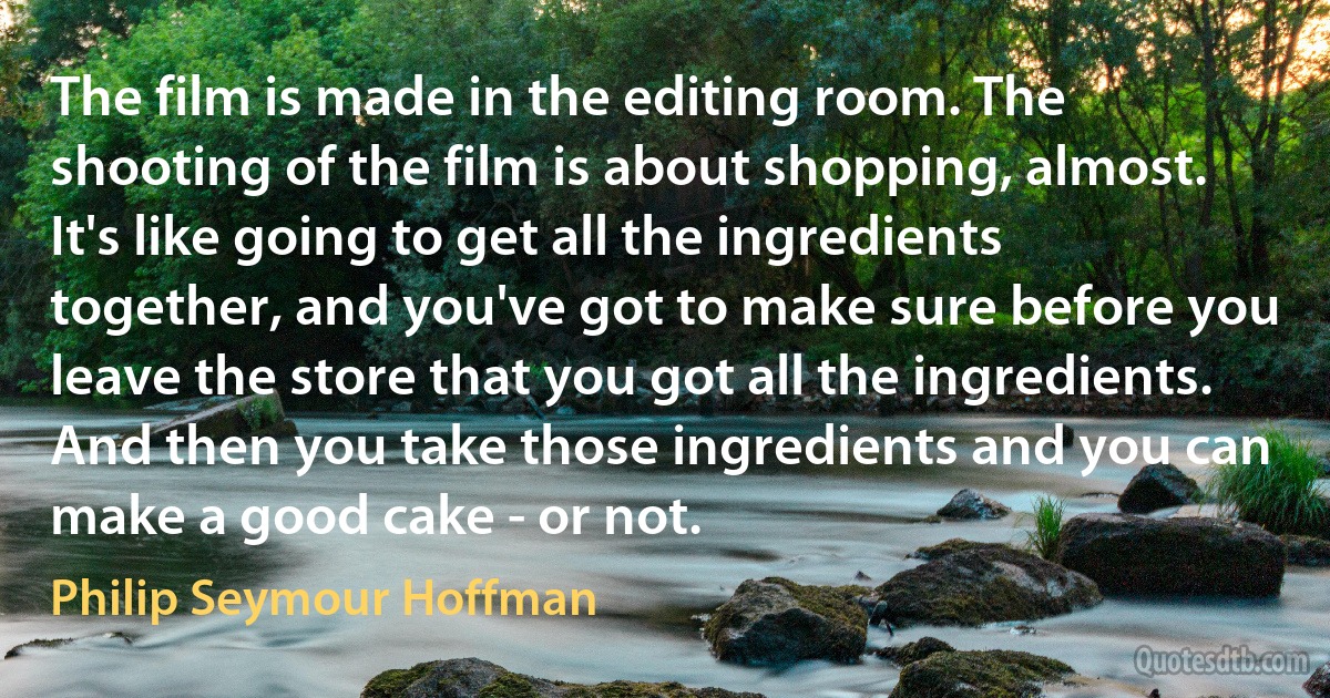 The film is made in the editing room. The shooting of the film is about shopping, almost. It's like going to get all the ingredients together, and you've got to make sure before you leave the store that you got all the ingredients. And then you take those ingredients and you can make a good cake - or not. (Philip Seymour Hoffman)