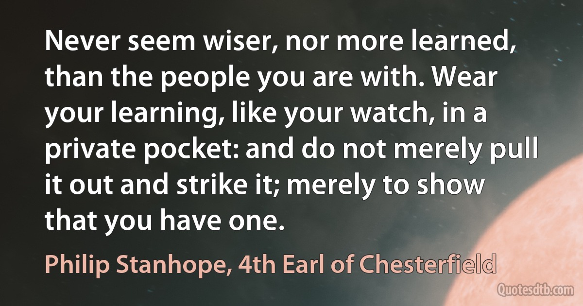 Never seem wiser, nor more learned, than the people you are with. Wear your learning, like your watch, in a private pocket: and do not merely pull it out and strike it; merely to show that you have one. (Philip Stanhope, 4th Earl of Chesterfield)