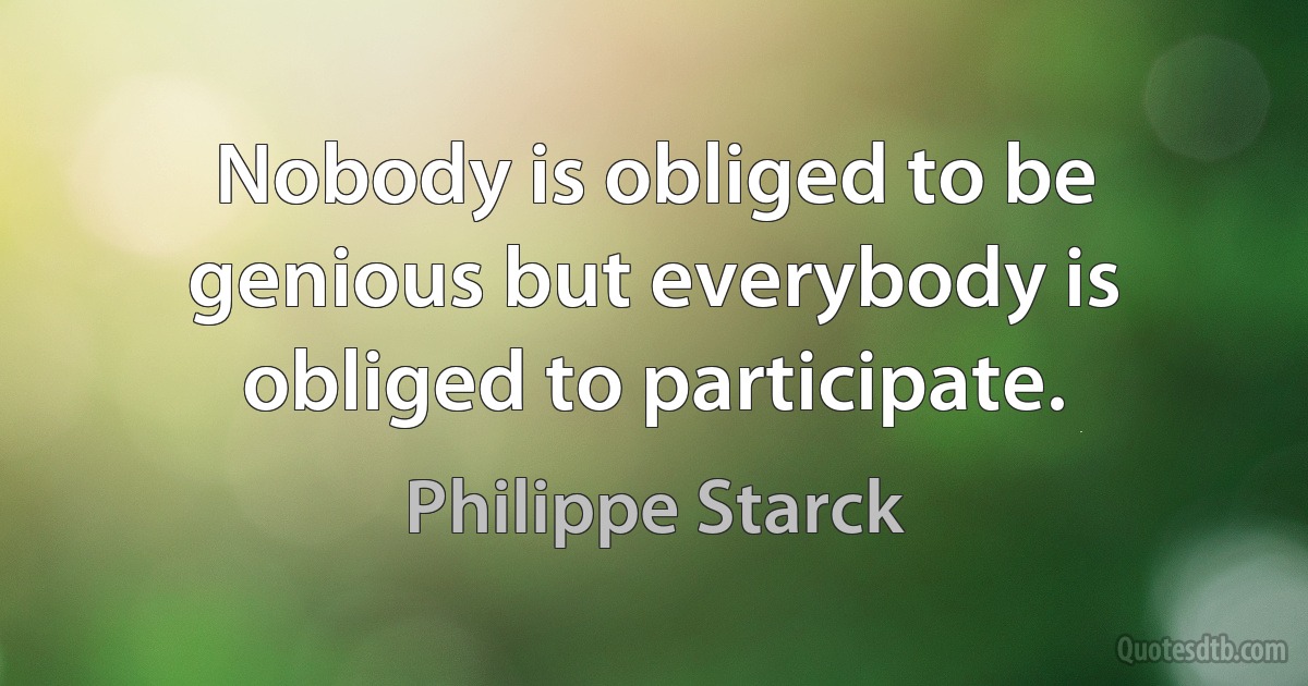 Nobody is obliged to be genious but everybody is obliged to participate. (Philippe Starck)