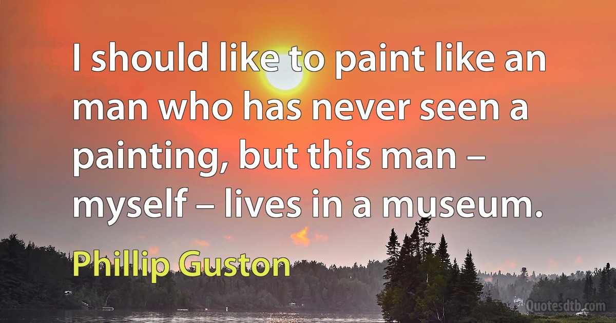 I should like to paint like an man who has never seen a painting, but this man – myself – lives in a museum. (Phillip Guston)