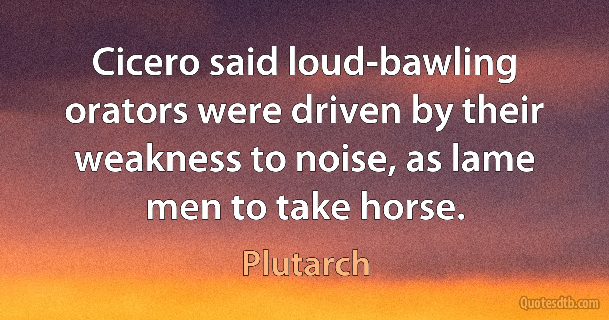 Cicero said loud-bawling orators were driven by their weakness to noise, as lame men to take horse. (Plutarch)