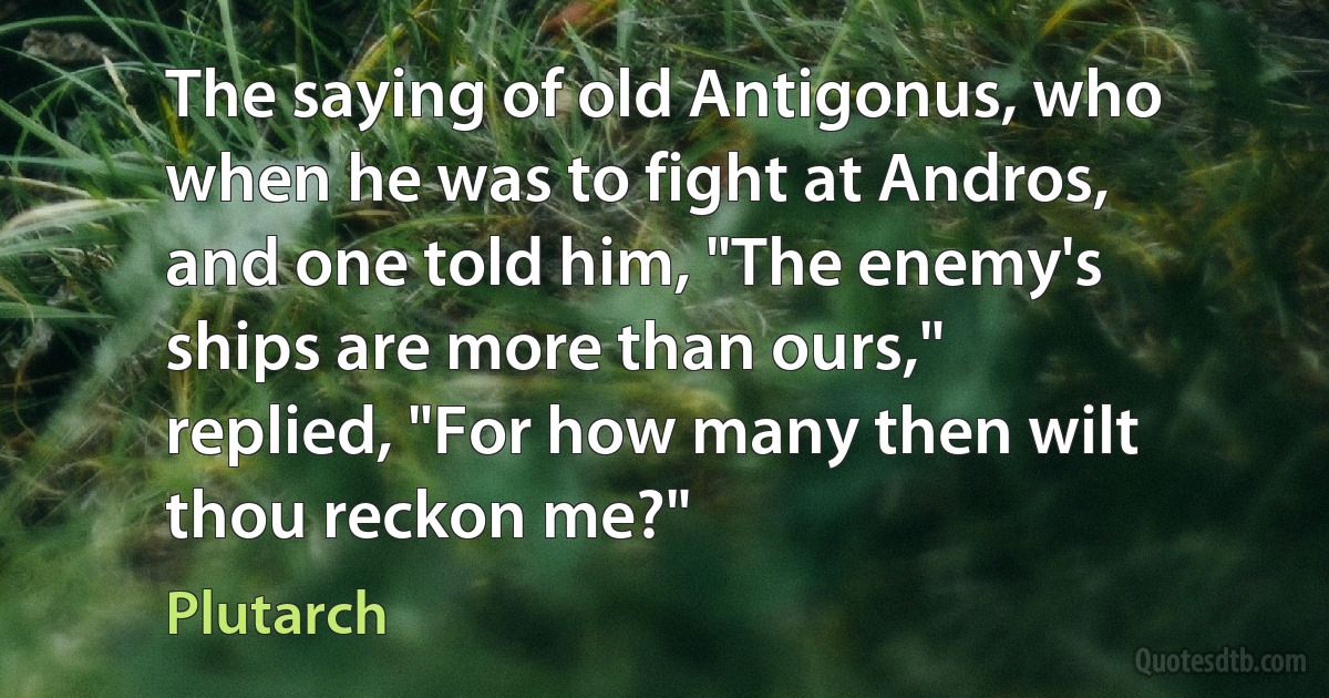 The saying of old Antigonus, who when he was to fight at Andros, and one told him, "The enemy's ships are more than ours," replied, "For how many then wilt thou reckon me?" (Plutarch)