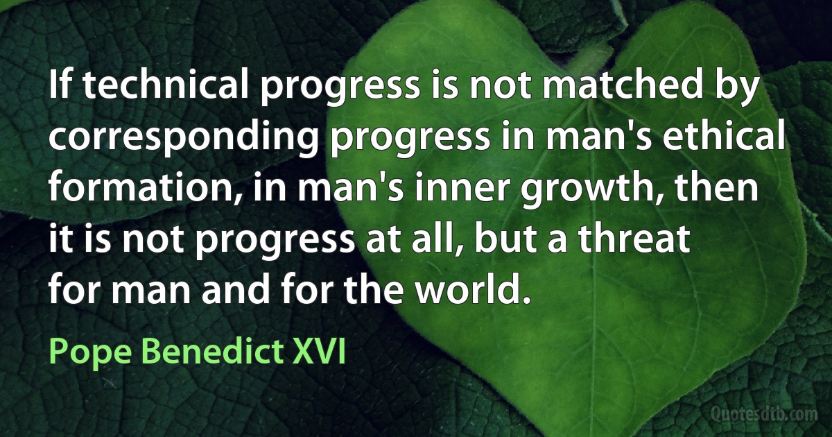 If technical progress is not matched by corresponding progress in man's ethical formation, in man's inner growth, then it is not progress at all, but a threat for man and for the world. (Pope Benedict XVI)