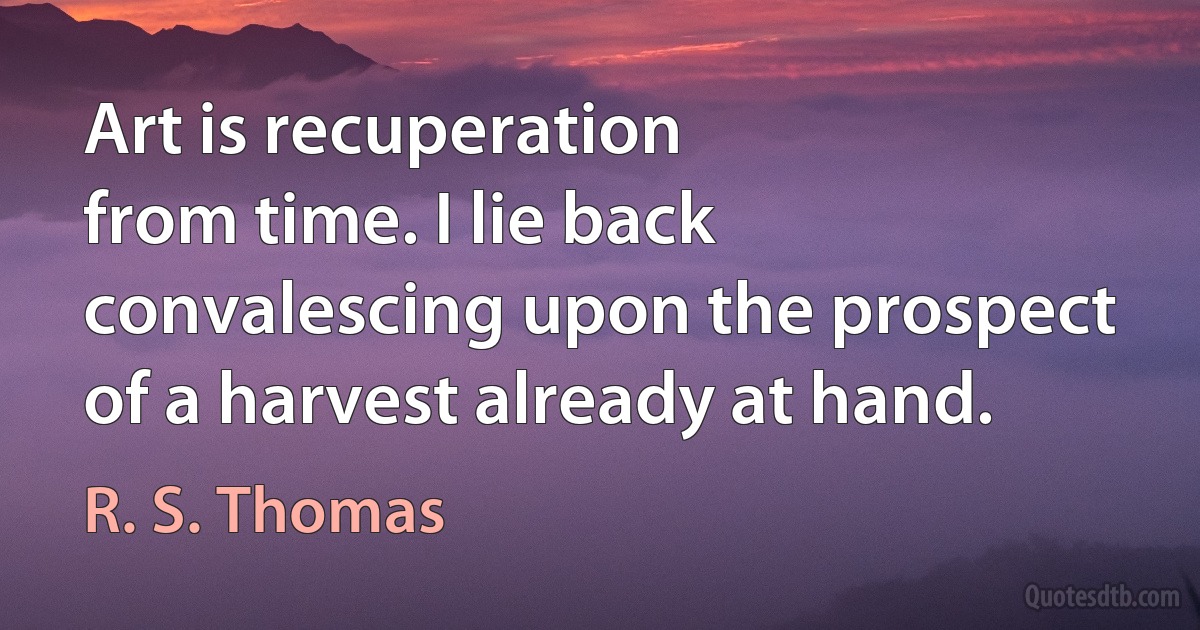 Art is recuperation
from time. I lie back
convalescing upon the prospect
of a harvest already at hand. (R. S. Thomas)