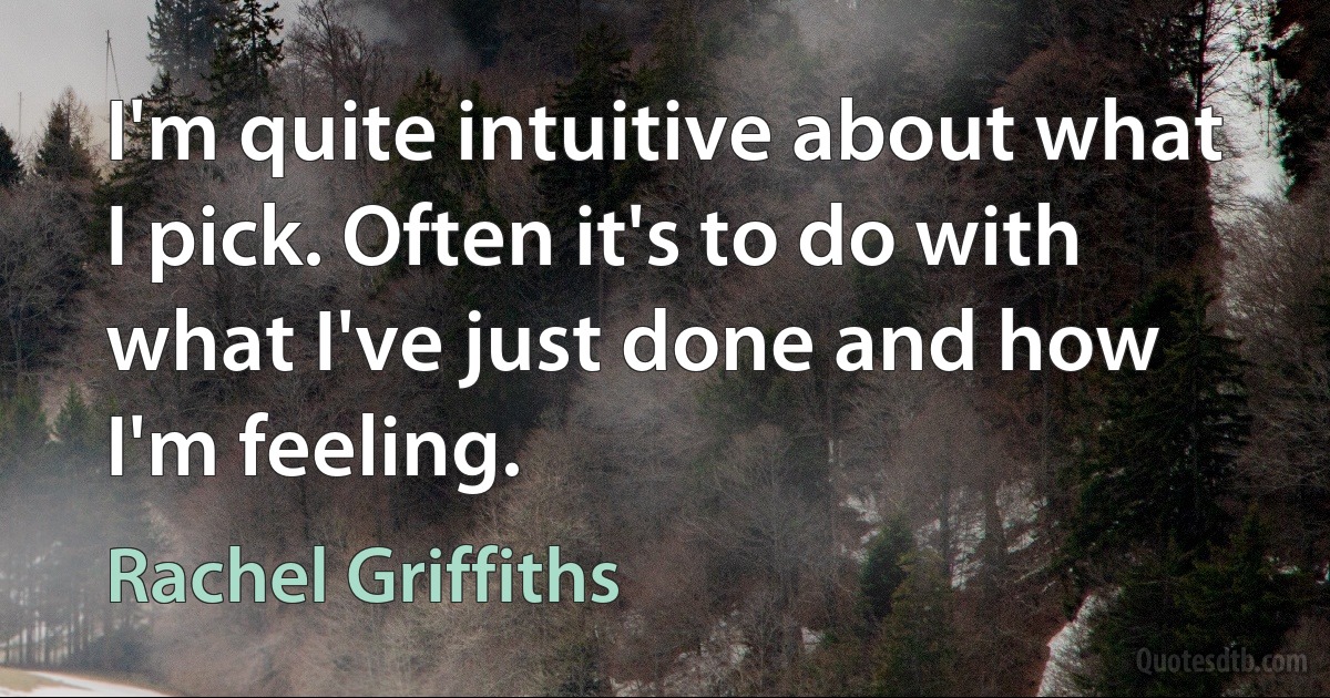 I'm quite intuitive about what I pick. Often it's to do with what I've just done and how I'm feeling. (Rachel Griffiths)