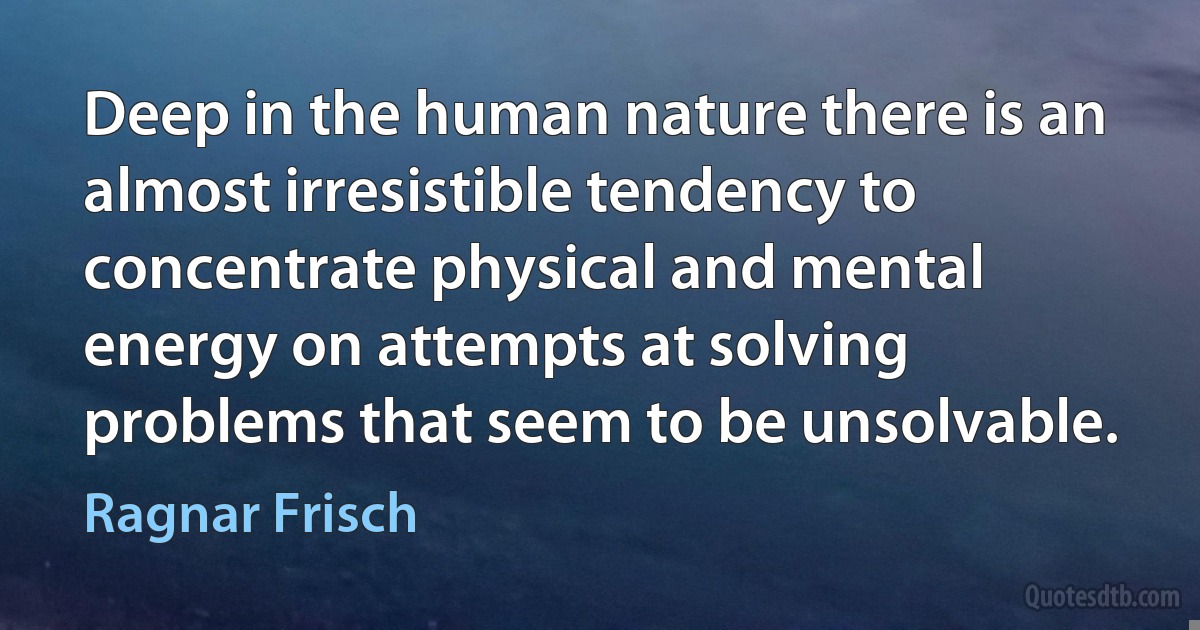 Deep in the human nature there is an almost irresistible tendency to concentrate physical and mental energy on attempts at solving problems that seem to be unsolvable. (Ragnar Frisch)