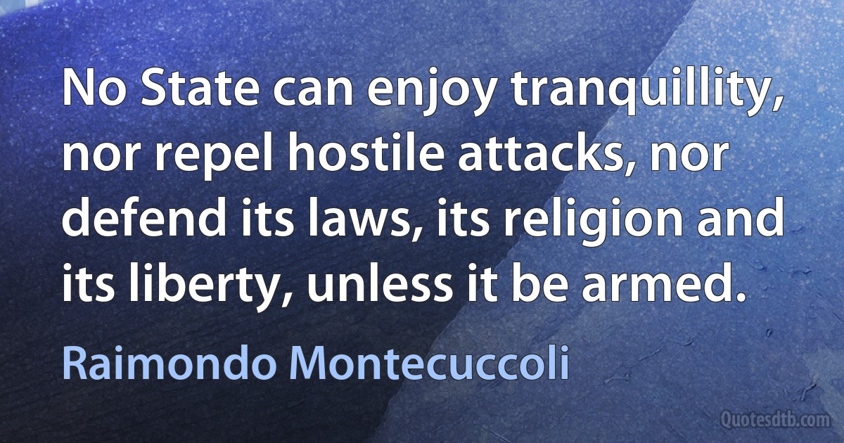 No State can enjoy tranquillity, nor repel hostile attacks, nor defend its laws, its religion and its liberty, unless it be armed. (Raimondo Montecuccoli)