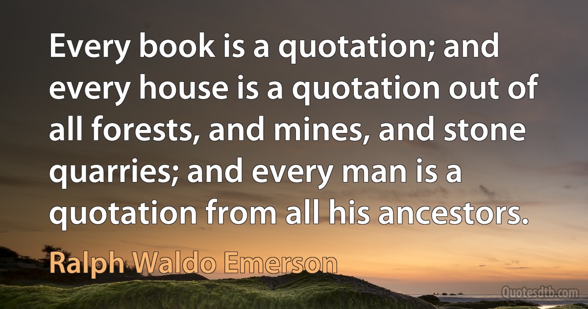 Every book is a quotation; and every house is a quotation out of all forests, and mines, and stone quarries; and every man is a quotation from all his ancestors. (Ralph Waldo Emerson)