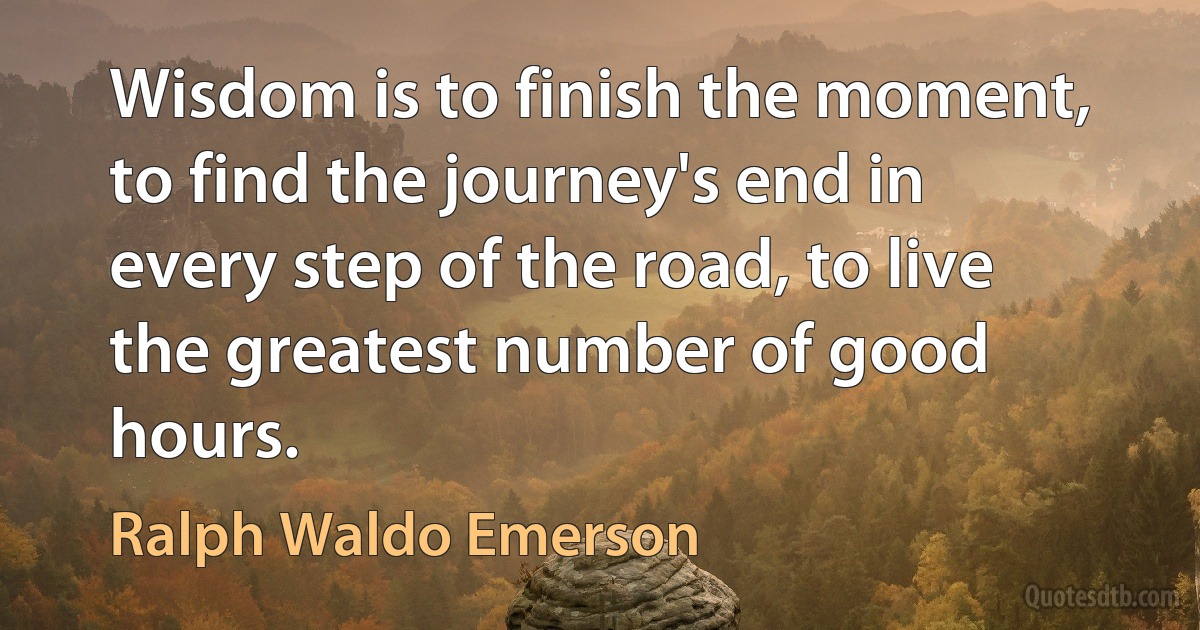 Wisdom is to finish the moment, to find the journey's end in every step of the road, to live the greatest number of good hours. (Ralph Waldo Emerson)