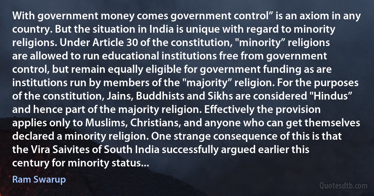 With government money comes government control” is an axiom in any country. But the situation in India is unique with regard to minority religions. Under Article 30 of the constitution, "minority” religions are allowed to run educational institutions free from government control, but remain equally eligible for government funding as are institutions run by members of the "majority” religion. For the purposes of the constitution, Jains, Buddhists and Sikhs are considered "Hindus” and hence part of the majority religion. Effectively the provision applies only to Muslims, Christians, and anyone who can get themselves declared a minority religion. One strange consequence of this is that the Vira Saivites of South India successfully argued earlier this century for minority status... (Ram Swarup)