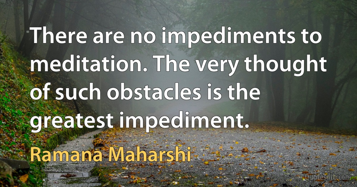 There are no impediments to meditation. The very thought of such obstacles is the greatest impediment. (Ramana Maharshi)