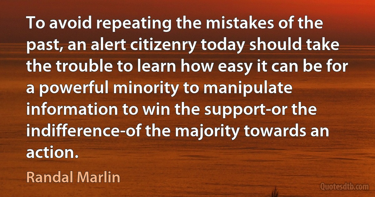 To avoid repeating the mistakes of the past, an alert citizenry today should take the trouble to learn how easy it can be for a powerful minority to manipulate information to win the support-or the indifference-of the majority towards an action. (Randal Marlin)