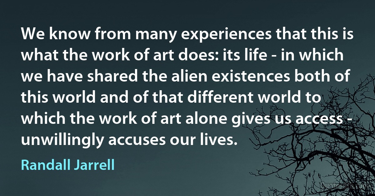 We know from many experiences that this is what the work of art does: its life - in which we have shared the alien existences both of this world and of that different world to which the work of art alone gives us access - unwillingly accuses our lives. (Randall Jarrell)