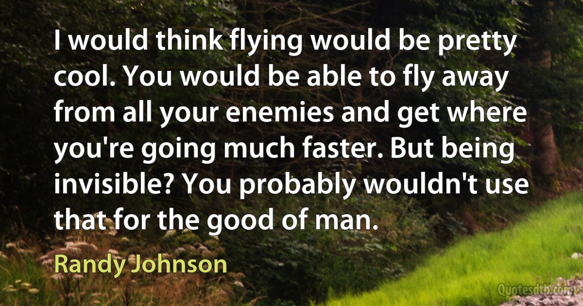 I would think flying would be pretty cool. You would be able to fly away from all your enemies and get where you're going much faster. But being invisible? You probably wouldn't use that for the good of man. (Randy Johnson)