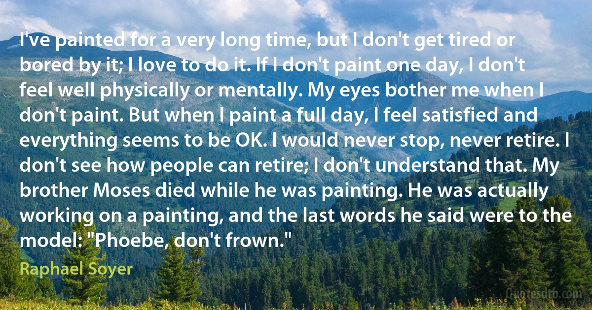 I've painted for a very long time, but I don't get tired or bored by it; I love to do it. If I don't paint one day, I don't feel well physically or mentally. My eyes bother me when I don't paint. But when I paint a full day, I feel satisfied and everything seems to be OK. I would never stop, never retire. I don't see how people can retire; I don't understand that. My brother Moses died while he was painting. He was actually working on a painting, and the last words he said were to the model: "Phoebe, don't frown." (Raphael Soyer)