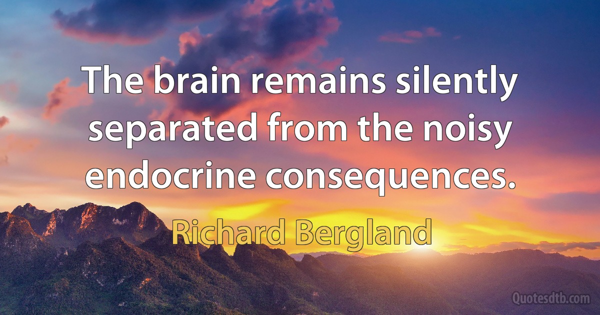 The brain remains silently separated from the noisy endocrine consequences. (Richard Bergland)