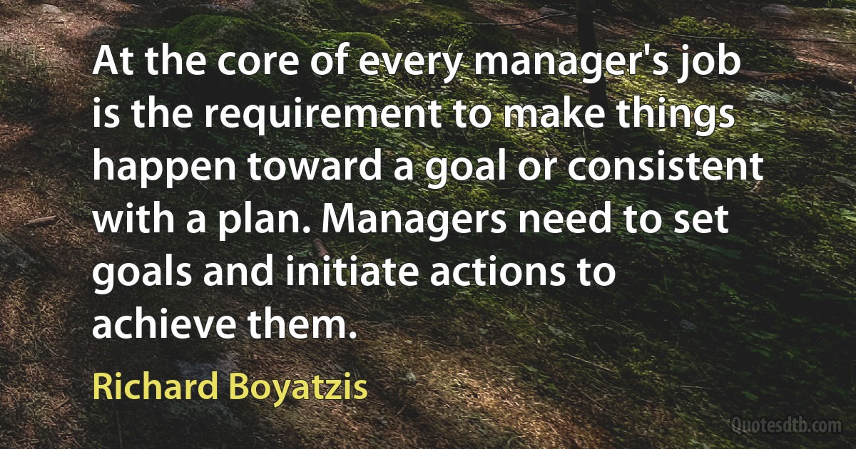 At the core of every manager's job is the requirement to make things happen toward a goal or consistent with a plan. Managers need to set goals and initiate actions to achieve them. (Richard Boyatzis)