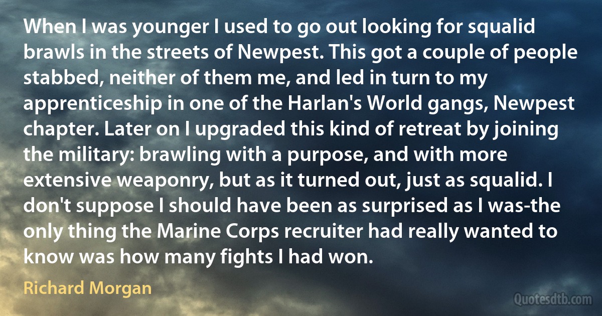 When I was younger I used to go out looking for squalid brawls in the streets of Newpest. This got a couple of people stabbed, neither of them me, and led in turn to my apprenticeship in one of the Harlan's World gangs, Newpest chapter. Later on I upgraded this kind of retreat by joining the military: brawling with a purpose, and with more extensive weaponry, but as it turned out, just as squalid. I don't suppose I should have been as surprised as I was-the only thing the Marine Corps recruiter had really wanted to know was how many fights I had won. (Richard Morgan)