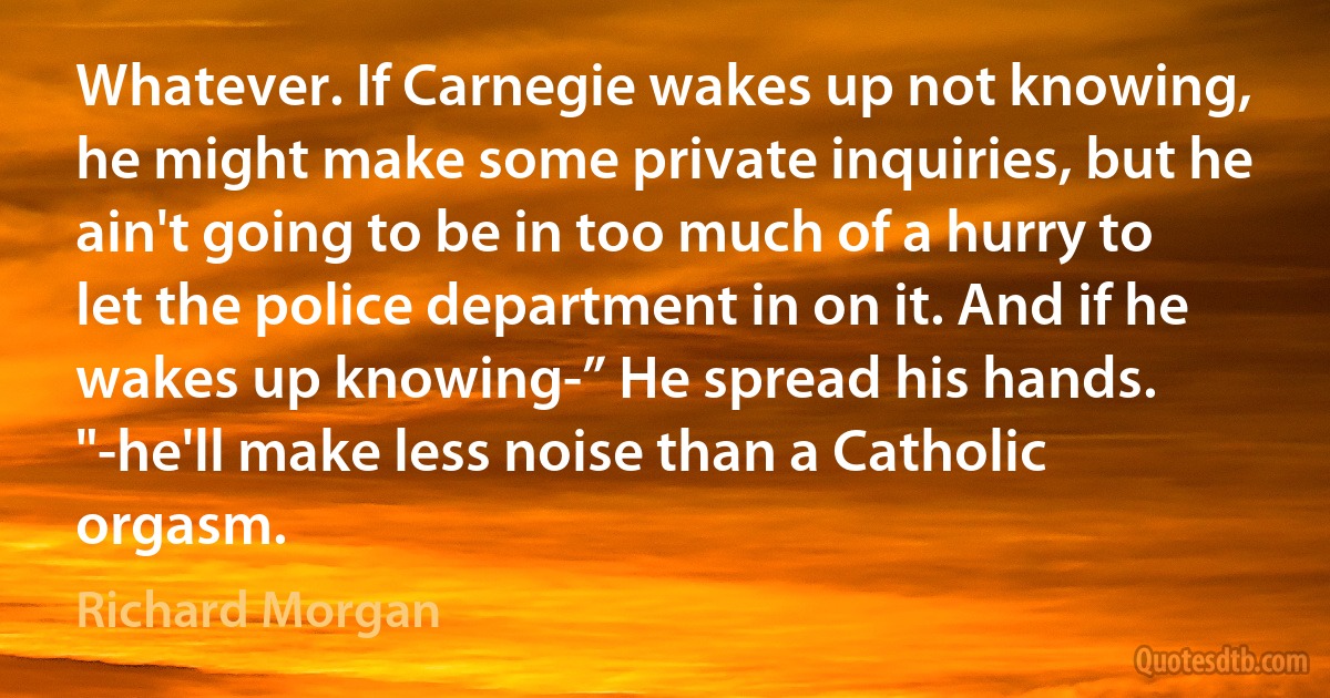 Whatever. If Carnegie wakes up not knowing, he might make some private inquiries, but he ain't going to be in too much of a hurry to let the police department in on it. And if he wakes up knowing-” He spread his hands. "-he'll make less noise than a Catholic orgasm. (Richard Morgan)