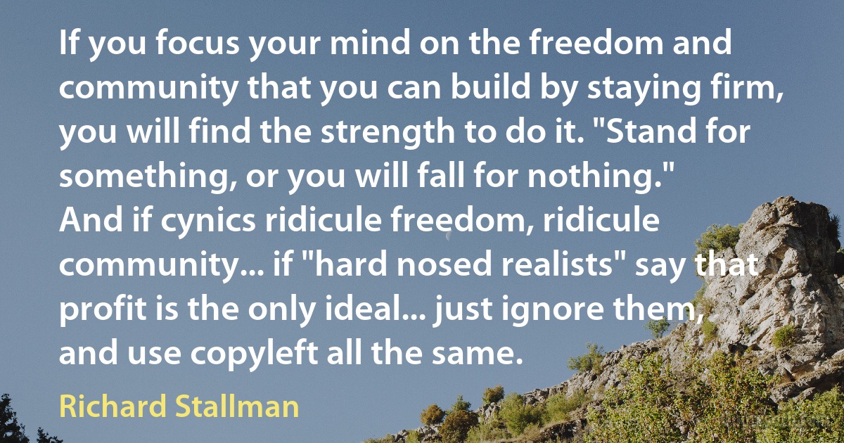 If you focus your mind on the freedom and community that you can build by staying firm, you will find the strength to do it. "Stand for something, or you will fall for nothing."
And if cynics ridicule freedom, ridicule community... if "hard nosed realists" say that profit is the only ideal... just ignore them, and use copyleft all the same. (Richard Stallman)