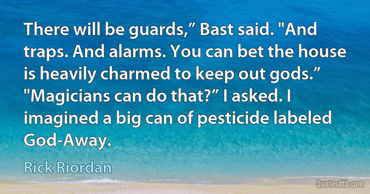 There will be guards,” Bast said. "And traps. And alarms. You can bet the house is heavily charmed to keep out gods.”
"Magicians can do that?” I asked. I imagined a big can of pesticide labeled God-Away. (Rick Riordan)