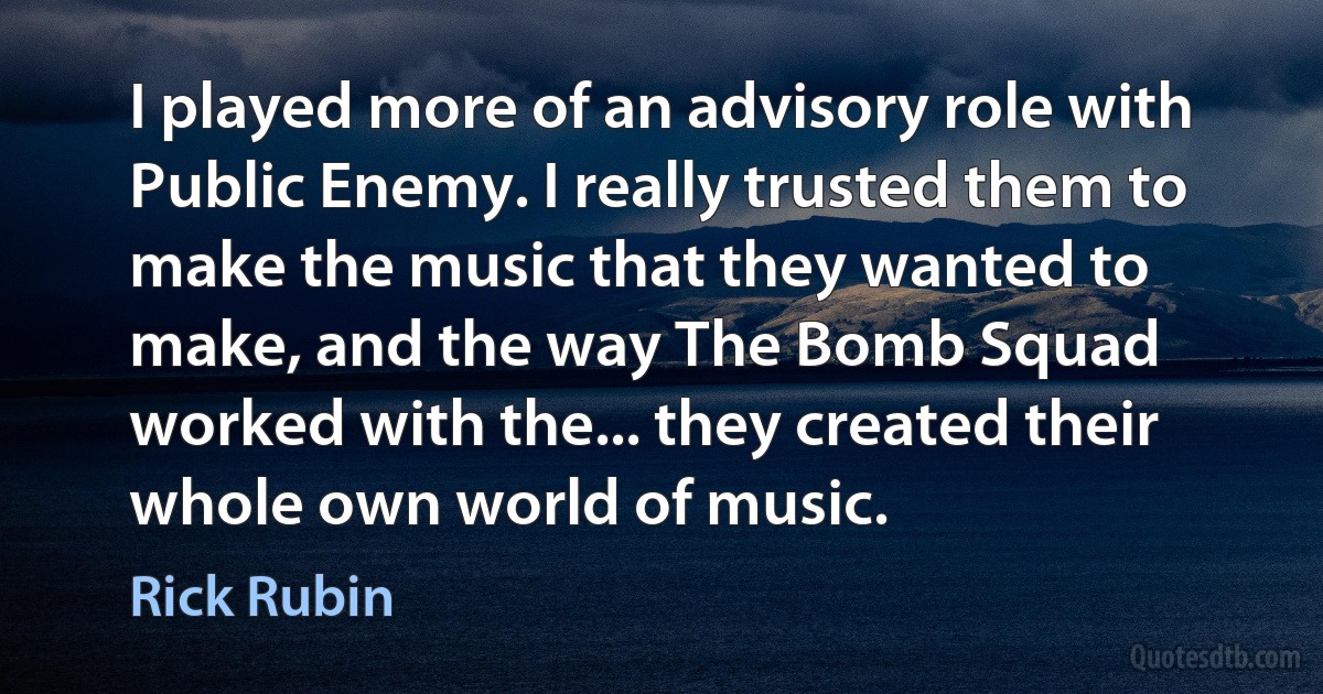 I played more of an advisory role with Public Enemy. I really trusted them to make the music that they wanted to make, and the way The Bomb Squad worked with the... they created their whole own world of music. (Rick Rubin)