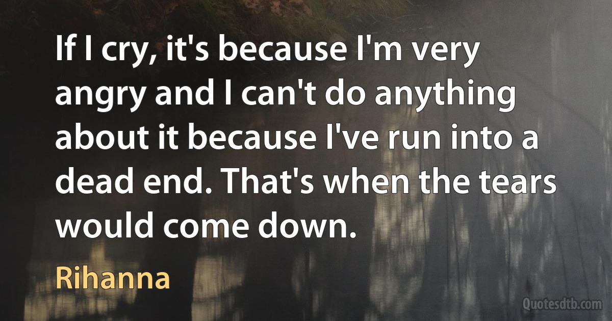 If I cry, it's because I'm very angry and I can't do anything about it because I've run into a dead end. That's when the tears would come down. (Rihanna)