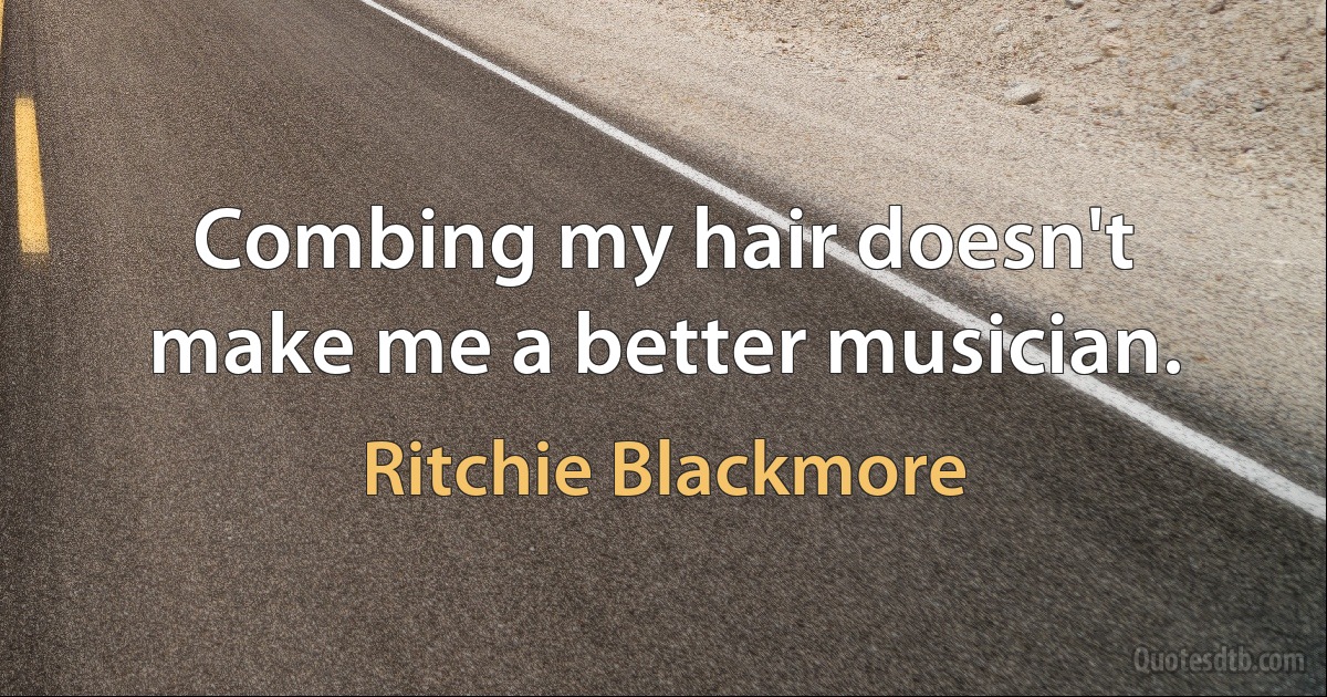 Combing my hair doesn't make me a better musician. (Ritchie Blackmore)