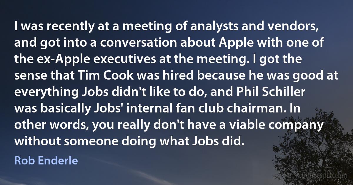 I was recently at a meeting of analysts and vendors, and got into a conversation about Apple with one of the ex-Apple executives at the meeting. I got the sense that Tim Cook was hired because he was good at everything Jobs didn't like to do, and Phil Schiller was basically Jobs' internal fan club chairman. In other words, you really don't have a viable company without someone doing what Jobs did. (Rob Enderle)