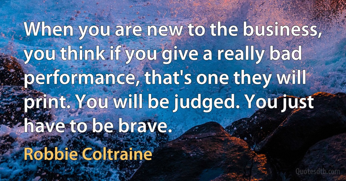 When you are new to the business, you think if you give a really bad performance, that's one they will print. You will be judged. You just have to be brave. (Robbie Coltraine)