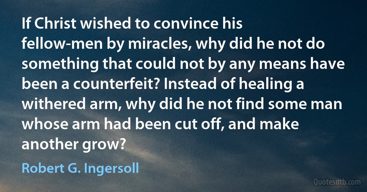 If Christ wished to convince his fellow-men by miracles, why did he not do something that could not by any means have been a counterfeit? Instead of healing a withered arm, why did he not find some man whose arm had been cut off, and make another grow? (Robert G. Ingersoll)