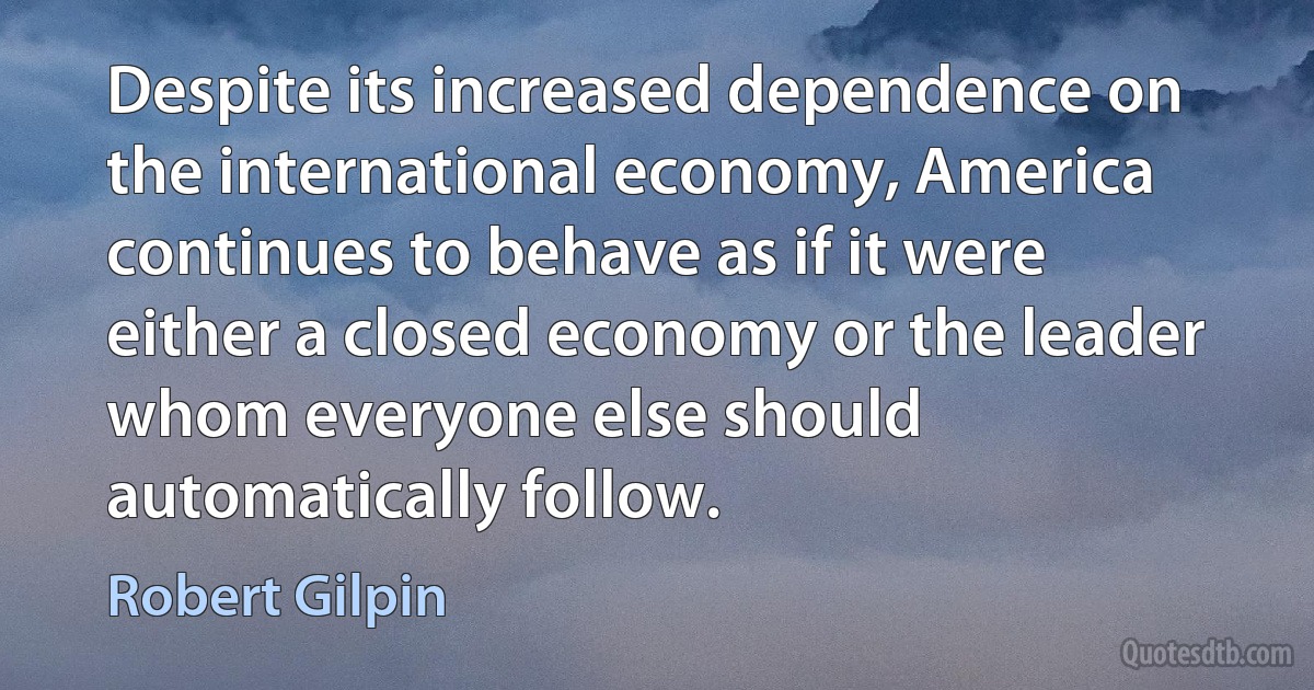 Despite its increased dependence on the international economy, America continues to behave as if it were either a closed economy or the leader whom everyone else should automatically follow. (Robert Gilpin)